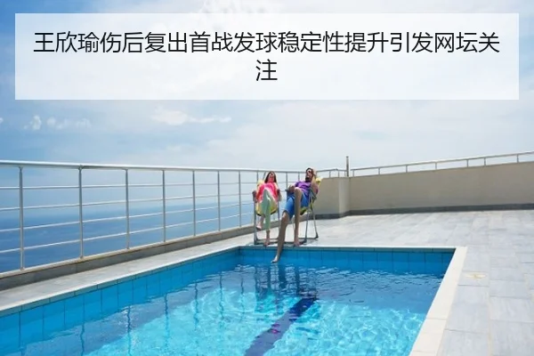 王欣瑜伤后复出首战发球稳定性提升引发网坛关注