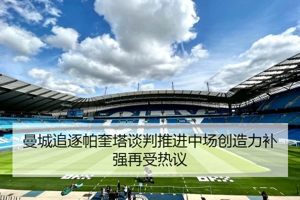 曼城追逐帕奎塔谈判推进中场创造力补强再受热议