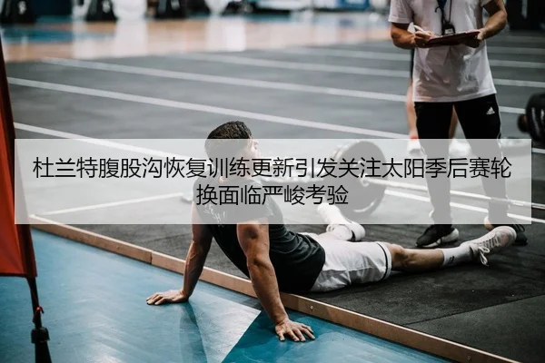 杜兰特腹股沟恢复训练更新引发关注太阳季后赛轮换面临严峻考验