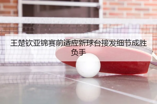 王楚钦亚锦赛前适应新球台接发细节成胜负手