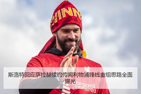 斯洛特回应萨拉赫续约传闻利物浦锋线重组思路全面曝光