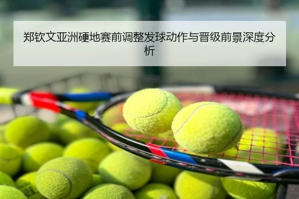 郑钦文亚洲硬地赛前调整发球动作与晋级前景深度分析