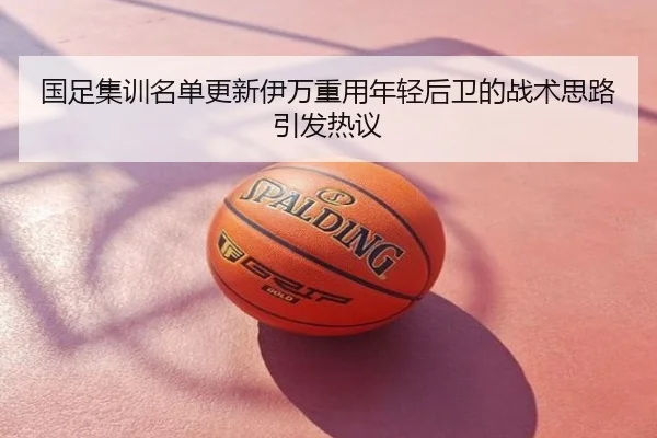 国足集训名单更新伊万重用年轻后卫的战术思路引发热议
