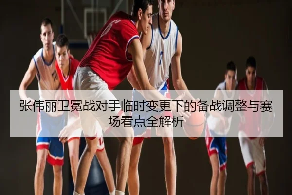张伟丽卫冕战对手临时变更下的备战调整与赛场看点全解析